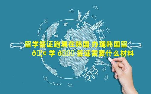 留学签证跑黑在韩国 办理韩国留 🦢 学 🐞 签证需要什么材料